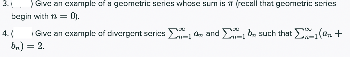 Give an example of a geometric series whose sum is T (recall that geometric series
begin with n =
= 0).
Give an example of divergent series En-1 an and E-1 bn such that E-1(an +
bn) = 2.
4.
'n=1
n=1
3.
