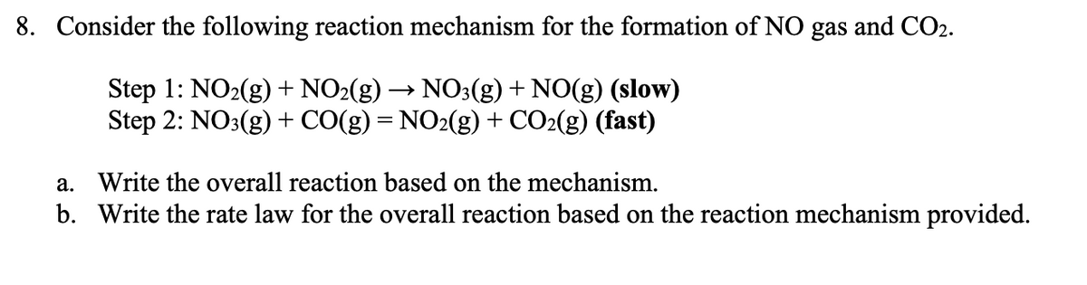 8. Consider the following reaction mechanism for the formation of NO gas and CO2.
Step 1: NO2(g) + NO2(g) → NO3(g)+ NO(g) (slow)
Step 2: NO3(g) + CO(g) = NO2(g) + CO2(g) (fast)
a. Write the overall reaction based on the mechanism.
b. Write the rate law for the overall reaction based on the reaction mechanism provided.
