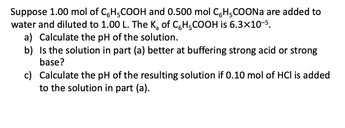Suppose 1.00 mol of C,H,COOH and 0.500 mol C,H,COONA are added to
water and diluted to 1.00 L. The K, of C,H,COOH is 6.3x10-5,
a) Calculate the pH of the solution.
b) Is the solution in part (a) better at buffering strong acid or strong
base?
c) Calculate the pH of the resulting solution if 0.10 mol of HCl is added
to the solution in part (a).
