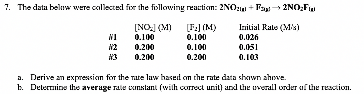 7. The data below were collected for the following reaction: 2NO2(2) + F2(g) → 2NO:Fg)
m 辑:能”街
[F2] (M)
0.100
Initial Rate (M/s)
[NO2] (M)
0.100
#1
0.026
#2
0.200
0.100
0.051
#3
0.200
0.200
0.103
a. Derive an expression for the rate law based on the rate data shown above.
b. Determine the average rate constant (with correct unit) and the overall order of the reaction.
