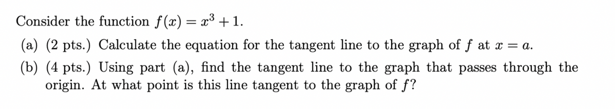 Consider the function f(x) = x³ + 1.
(a) (2 pts.) Calculate the equation for the tangent line to the graph of f at x = a.
(b) (4 pts.) Using part (a), find the tangent line to the graph that passes through the
origin. At what point is this line tangent to the graph of f?
