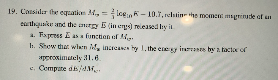 19. Consider the equation Mw = log10 E – 10.7, relatin the moment magnitude of an
-
earthquake and the energy E (in ergs) released by it.
a. Express E as a function of My.
b. Show that when Mw increases by 1, the energy increases by a factor of
approximately 31.6.
c. Compute dE/dMu.
