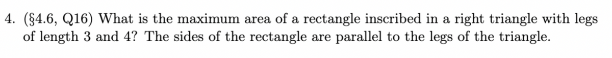 4. (§4.6, Q16) What is the maximum area of a rectangle inscribed in a right triangle with legs
of length 3 and 4? The sides of the rectangle are parallel to the legs of the triangle.
