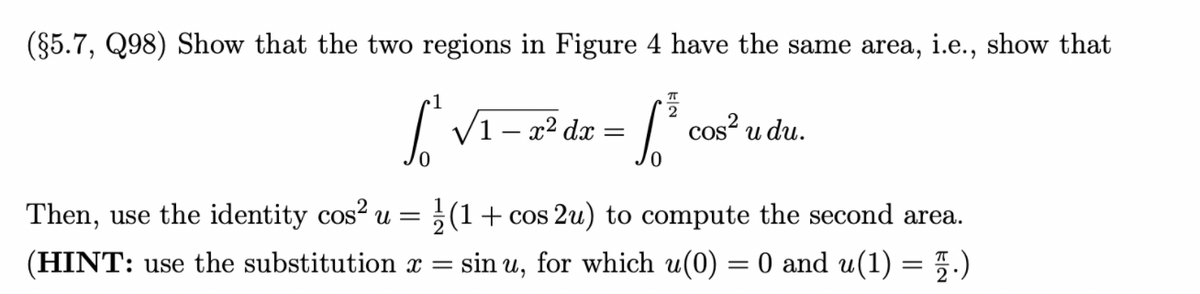 (§5.7, Q98) Show that the two regions in Figure 4 have the same area, i.e., show that
2
V1 – x² dx =
cos? u du.
Then, use the identity cos? u = ;(1+ cos 2u) to compute the second area.
(HINT: use the substitution x = sin u, for which u(0) = 0 and u(1) = 5.)
