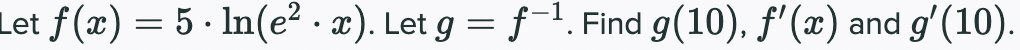 Let f (x) = 5 · ln(e² · x). Let g = f-1. Find g(10), f'(x) and g'(10).
