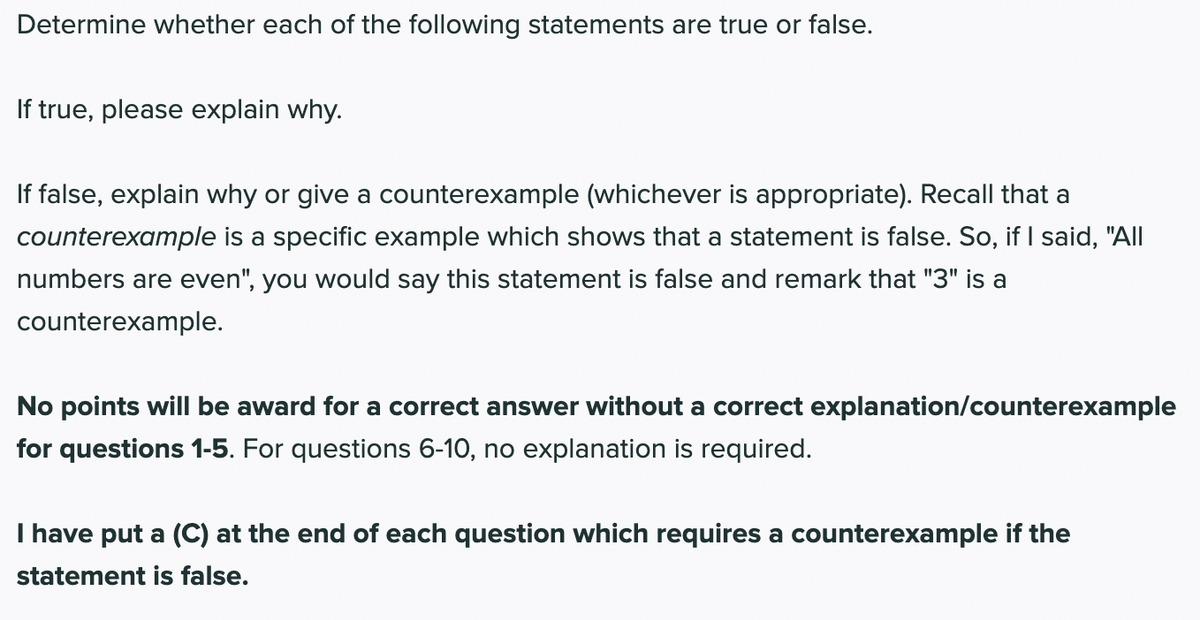 Determine whether each of the following statements are true or false.
If true, please explain why.
If false, explain why or give a counterexample (whichever is appropriate). Recall that a
counterexample is a specific example which shows that a statement is false. So, if I said, "All
numbers are even", you would say this statement is false and remark that "3" is a
counterexample.
No points will be award for a correct answer without a correct explanation/counterexample
for questions 1-5. For questions 6-10, no explanation is required.
I have put a (C) at the end of each question which requires a counterexample if the
statement is false.
