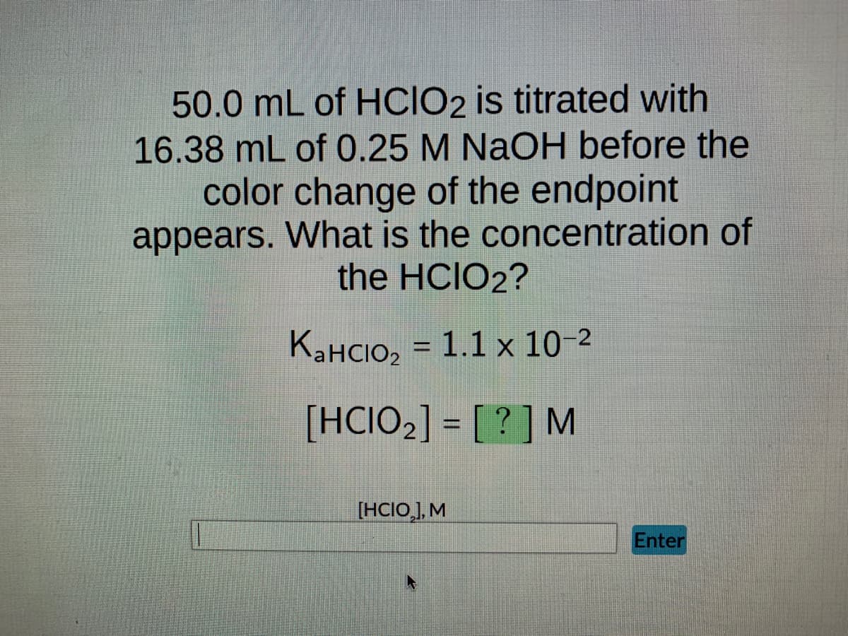 50.0 mL of HCIO2 is titrated with
16.38 mL of 0.25 M NaOH before the
color change of the endpoint
appears. What is the concentration of
the HCIO2?
KaHClO₂ = 1.1 x 10-²
[HCIO₂] = [?] M
[HCIO₂], M
Enter