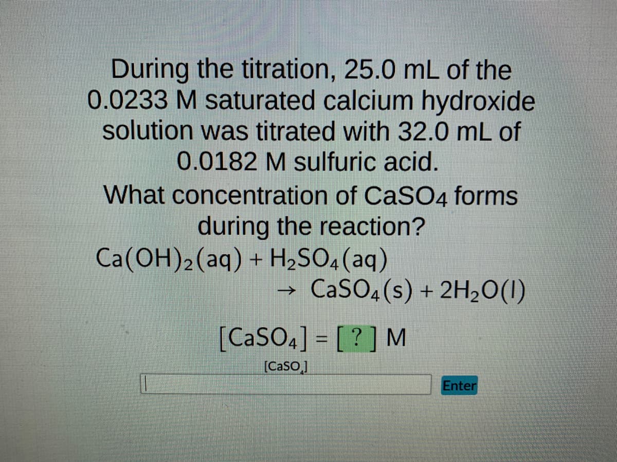 During the titration, 25.0 mL of the
0.0233 M saturated calcium hydroxide
solution was titrated with 32.0 mL of
0.0182 M sulfuric acid.
What concentration of CaSO4 forms
during the reaction?
Ca(OH)2 (aq) + H₂SO4 (aq)
→>>
CaSO4(s) + 2H₂O(1)
[CaSO4] = [?] M
[Caso]
Enter