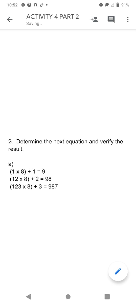 10:52 O O o d •
V 4Í 91%
ACTIVITY 4 PART 2
Saving.
2. Determine the next equation and verify the
result.
a)
(1 х 8) + 1%3D 9
(12 x 8) + 2 = 98
(123 x 8) + 3 = 987
