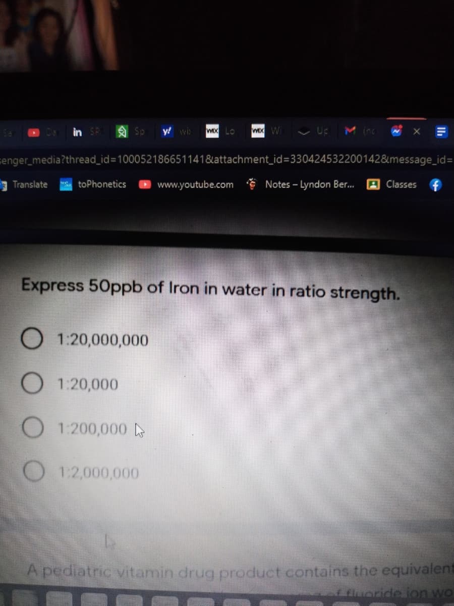 in SR
Sp y wi>
wox Lo
Wx W Up
M inc
senger_media?thread_id%3D100052186651141&attachment_id%3330424532200142&message_id%3D
Translate
toPhonetics
) www.youtube.com Notes - Lyndon Ber..
A Classes f
Express 50ppb of Iron in water in ratio strength.
O 1:20,000,000
O 1:20,000
O 1:200,000 o
O 1:2,000,000
A pediatric vitamin drug product contains the equivalent
fluoride ion wo
