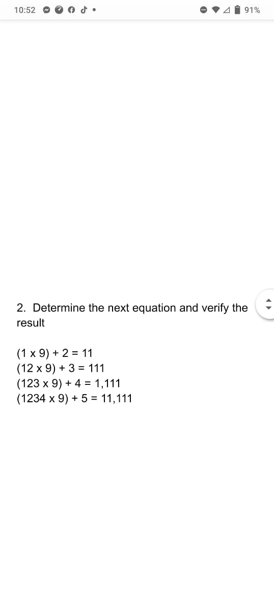 10:52
4Í 91%
2. Determine the next equation and verify the
result
(1 x 9) + 2 = 11
(12 x 9) + 3 = 111
(123 x 9) + 4 = 1,111
(1234 x 9) + 5 = 11,111
