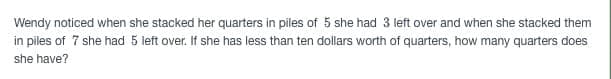 Wendy noticed when she stacked her quarters in piles of 5 she had 3 left over and when she stacked them
in piles of 7 she had 5 left over. If she has less than ten dollars worth of quarters, how many quarters does
she have?
