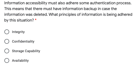Information accessibility must also adhere some authentication process.
This means that there must have information backup in case the
information was deleted. What principles of information is being adhered
by this situation? *
Integrity
Confidentiality
Storage Capability
O Availability
