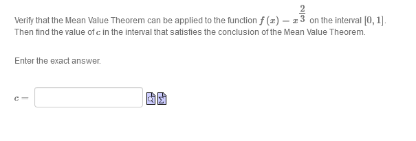 2
Verify that the Mean Value Theorem can be applied to the function f (z) = z 3 on the interval [0, 1].
Then find the value of c in the interval that satisfies the conclusion of the Mean Value Theorem.
Enter the exact answer.
c =
