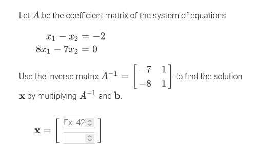 Let A be the coefficient matrix of the system of equations
X1 – x2 = -2
8x1 – 7x2
-7 1
Use the inverse matrix A-1
to find the solution
-8 1
x by multiplying A¬l and b.
Ex: 42
X =
