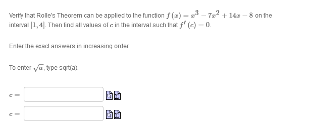 Verify that Rolle's Theorem can be applied to the function f (z) = a3 - 7x² + 14x
interval [1,4). Then find all values of c in the interval such that f' (c) = 0.
- 8 on the
Enter the exact answers in increasing order.
To enter va, type sqrt(a).
c =
c =
