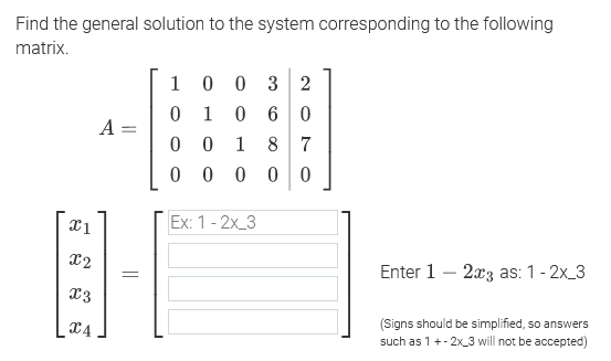 Find the general solution to the system corresponding to the following
matrix.
0 3 2
0 60
0 0 1 8 7
1
1
A =
0 0 0
Ex: 1 - 2х_-3
x2
Enter 1 – 2x3 as: 1- 2x_3
x3
X4
(Signs should be simplified, so answers
such as 1+- 2x_3 will not be accepted)
