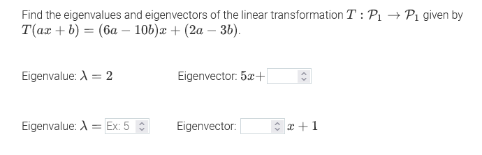Find the eigenvalues and eigenvectors of the linear transformation T : Pı
T(ах + b) — (6а — 106)ӕ + (2а — 36).
-Pi given by
Eigenvalue: A = 2
Eigenvector: 5x+
Eigenvalue: A = Ex: 5 :
Eigenvector:
x +1
<>
<>
