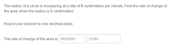 The radius of a circle is increasing at a rate of 8 centimeters per minute. Find the rate of change of
the area when the radius is 5 centimeters.
Round your answer to one decimal place.
The rate of change of the area is Number
Units

