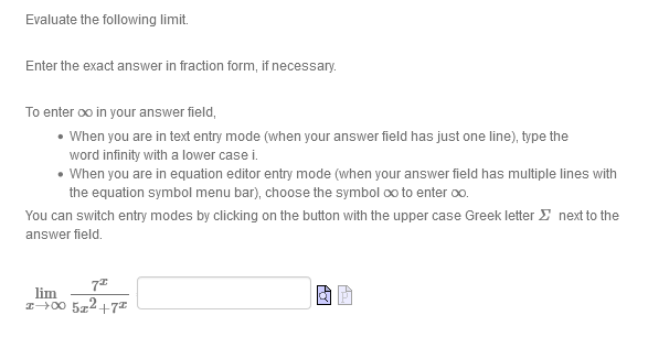 Evaluate the following limit.
Enter the exact answer in fraction form, if necessary.
To enter oo in your answer field,
• When you are in text entry mode (when your answer field has just one line), type the
word infinity with a lower case i.
• When you are in equation editor entry mode (when your answer field has multiple lines with
the equation symbol menu bar), choose the symbol oo to enter oo.
You can switch entry modes by clicking on the button with the upper case Greek letter E next to the
answer field.
lim
I+00 5z2+7
