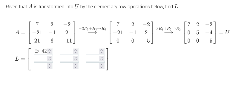 Given that A is transformed into U by the elementary row operations below, find L.
7
-2
7
2
-2
7 2 -2
-3R1+R3¬R3
3R1+R2+R2
A =
-21
-1
2
-21
-1
05 -4
21
6.
-11
-5
0 0 -5
Ex: 42
L =
