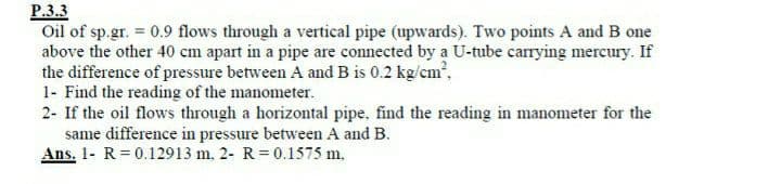 P.3.3
Oil of sp.gr. 0.9 flows through a vertical pipe (upwards). Two points A and B one
above the other 40 cm apart in a pipe are connected by a U-tube carrying mercury. If
the difference of pressure between A and B is 0.2 kg/cm,
1- Find the reading of the manometer.
2- If the oil flows through a horizontal pipe, find the reading in manometer for the
same difference in pressure between A and B.
Ans. 1- R= 0.12913 m. 2- R = 0.1575 m.
