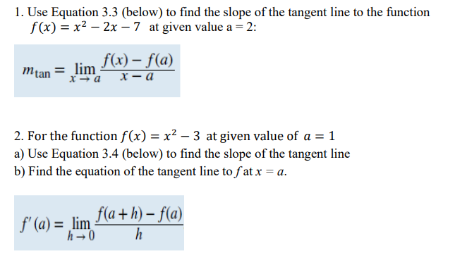 1. Use Equation 3.3 (below) to find the slope of the tangent line to the function
f(x) = x2 – 2x – 7 at given value a = 2:
f(x) – f(a)
х — а
mtan = lim
2. For the function f (x) = x² – 3 at given value of a = 1
a) Use Equation 3.4 (below) to find the slope of the tangent line
b) Find the equation of the tangent line to f'at x = a.
f' (a) = lim Fla + h) - f(a)
h-0
h
