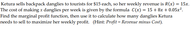 Ketura sells backpack danglies to tourists for $15 each, so her weekly revenue is R(x) = 15x.
The cost of making x danglies per week is given by the formula C(x) = 15 + 8x + 0.05x².
Find the marginal profit function, then use it to calculate how many danglies Ketura
needs to sell to maximize her weekly profit. (Hint: Profit = Revenue minus Cost).
