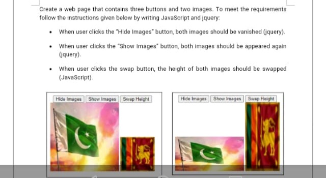 Create a web page that contains three buttons and two images. To meet the requirements
follow the instructions given below by writing JavaScript and jquery.
• When user clicks the "Hide Images" button, both images should be vanished (jquery).
• When user clicks the "Show Images" button, both images should be appeared again
(query).
When user clicks the swap button, the height of both images should be swapped
(JavaScript).
Hida images Show Images Swap Helght
Hide Images Show Images Swap Height
