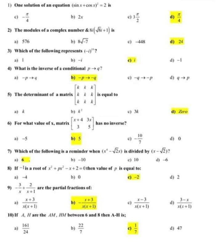 1) One solution of an equation (sin x+cos x) =2 is
c)
b) 2x
2) The modules of a complex number & Si(VSi +1) is
a) 576
b) s-7
c) 448
d) 24
3) Which of the following represents (-0"?
a) I
b) -i
e) i
d) -1
4) What is the inverse of a conditional pq?
a) -p4
b) -p-4
c) -9-P
d) qp
5) The determinant of a matrix k k k is equal to
a) k
b)
c) 3k
d) Zero
[x+4 3x
6) For what value of x, matrix
3
has no inverse?
a) -5
b) 5
10
c)
d) 0
7) Which of the following is a reminder when (x-2x) is divided by (x-2)?
a) 6
b) -10
e) 10
d) -6
8) If -lis a root of + pr -x+2=0 then value of p is equal to:
a) -4
b) 0
c) -2
d) 2
9)
2
are the partial fractions of:
* x+1
x+3
a)
x(x +1)
x-3
c)
x(x+1)
3-х
d)
x(x+1)
b)
I+3
x(x+1)
10) If 4, H are the AM, HM between 6 and 8 then A-H is;
161
22
b)
d) 47
a)
24
