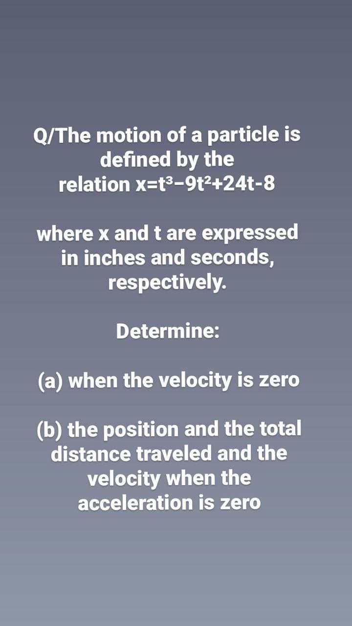 Q/The motion of a particle is
defined by the
relation x=t3-9t2+24t-8
where x and t are expressed
in inches and seconds,
respectively.
Determine:
(a) when the velocity is zero
(b) the position and the total
distance traveled and the
velocity when the
acceleration is zero

