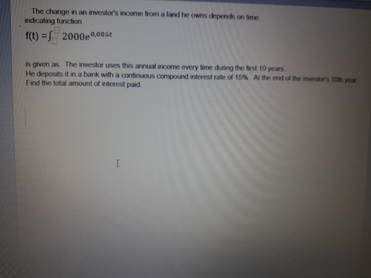 The change in an investor's income from a land he owns depends on fime.
indicating function
f(t) = 2000e0,005t
is given as. The investor uses this annual income every time during the first 10 years
He deposits it in a bank with a continuous compound interest rate of 15%. At the end of the investor's 10th year
Find the total amount of interest paid.
