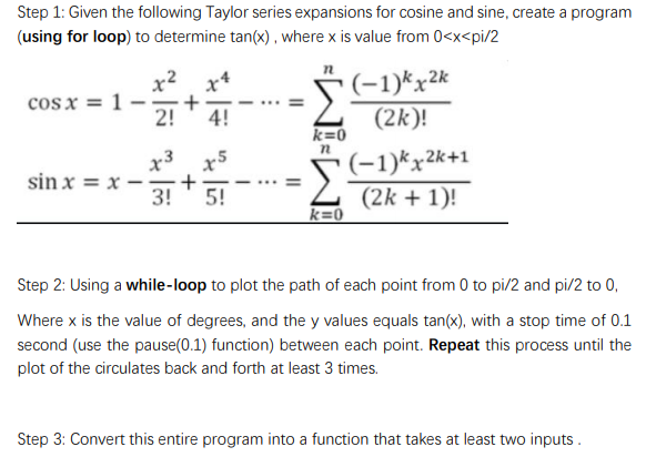 Step 1: Given the following Taylor series expansions for cosine and sine, create a program
(using for loop) to determine tan(x) , where x is value from 0<x<pi/2
x2
cos x = 1
2!
(-1)*x2k
4!
(2k)!
k=0
x3
sin x = x -
(-1)*x2k+1
(2k + 1)!
x5
3! ' 5!
k=0
Step 2: Using a while-loop to plot the path of each point from 0 to pi/2 and pi/2 to 0,
Where x is the value of degrees, and the y values equals tan(x), with a stop time of 0.1
second (use the pause(0.1) function) between each point. Repeat this process until the
plot of the circulates back and forth at least 3 times.
Step 3: Convert this entire program into a function that takes at least two inputs .
II
+
