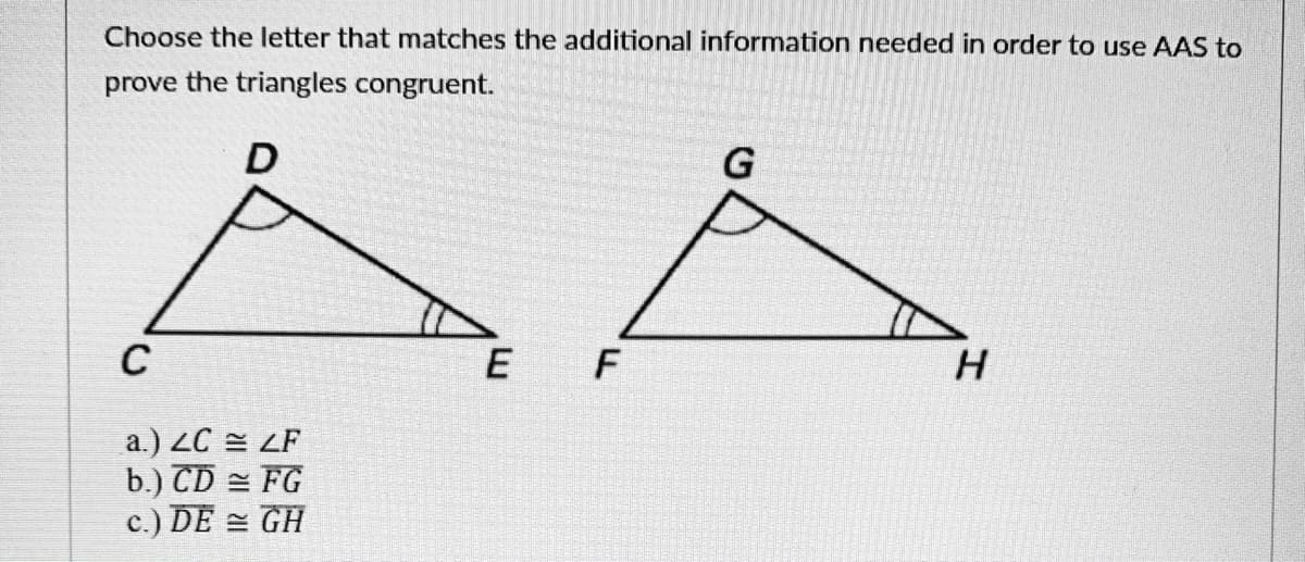 Choose the letter that matches the additional information needed in order to use AAS to
prove the triangles congruent.
D
G
C
E
H
a.) ZC = ZF
b.) CD = FG
c.) DE = GH
