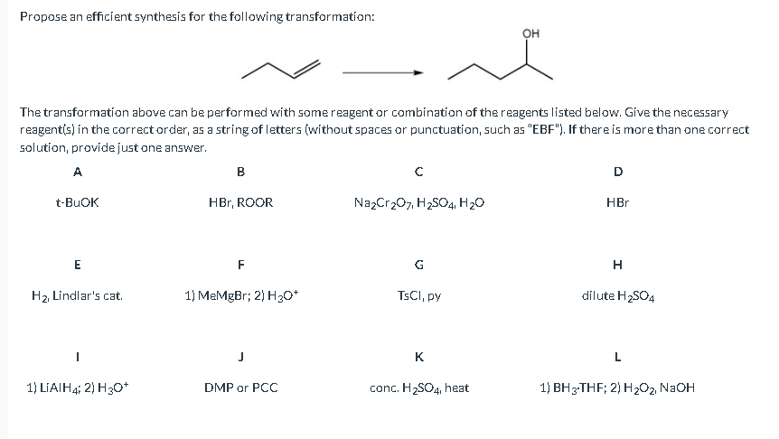 Propose an efficient synthesis for the following transformation:
The transformation above can be performed with some reagent or combination of the reagents listed below. Give the necessary
reagent(s) in the correct order, as a string of letters (without spaces or punctuation, such as "EBF"). If there is more than one correct
solution, providejust one answer.
A
в
D
t-BUOK
HBr, ROOR
NazCr207, H2SO4, H20
HBr
F
G
H2 Líndlar's cat.
1) MeMgBr; 2) H30*
TSCI, py
dilute H2SO4
J
K
L
1) LIAIH4; 2) H30*
DMP or PCC
conc. H2SO4, heat
1) BH3-THF; 2) H202 N2OH
