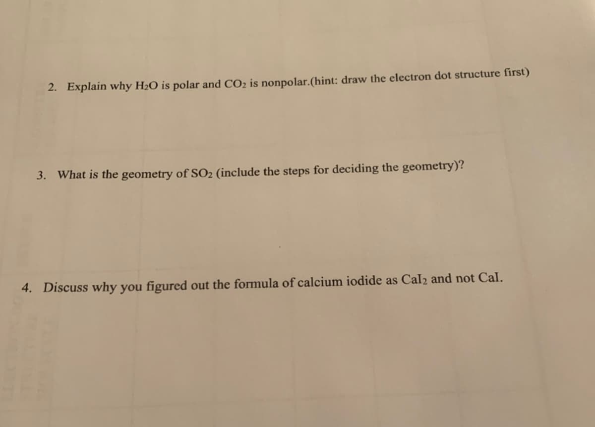2. Explain why H2O is polar and CO2 is nonpolar.(hint: draw the electron dot structure first)
3. What is the geometry of SO2 (include the steps for deciding the geometry)?
4. Discuss why you figured out the formula of calcium iodide as Cal2 and not Cal.
