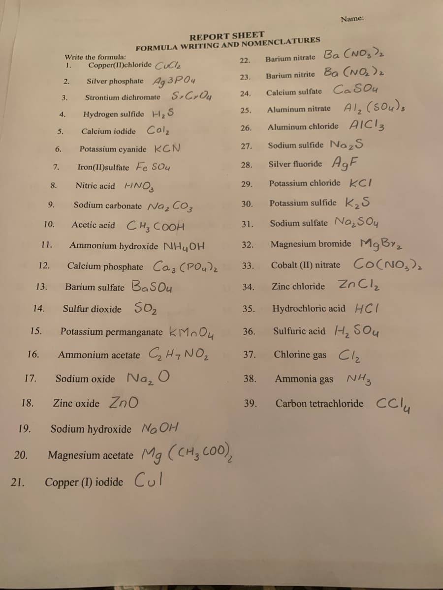 Name:
REPORT SHEET
FORMULA WRITING AND NOMENCLATURES
Barium nitrate Ba (NO3)2
Barium nitrite Ba (NQ)z
Write the formula:
22.
1.
Copper(II)chloride Cucle
23.
Silver phosphate Ag 3P04
2.
24.
Calcium sulfate CaSOy
3.
Strontium dichromate S,Cr Ou
Alz (sou)s
Aluminum chloride AIC13
25.
Aluminum nitrate
4.
Hydrogen sulfide H, S
26.
5.
Calcium iodide Calz
Potassium cyanide KCN
27.
Sodium sulfide NazS
6.
Silver fluoride AgF
7.
Iron(II)sulfate Fe SOu
28.
Nitric acid -1NO3
Potassium chloride KCI
8.
29.
Sodium carbonate Naz CO3
Potassium sulfide K2S
9.
30.
Acetic acid CH; COOH
Sodium sulfate Na¿SOy
10.
31.
Ammonium hydroxide NHYOH
Magnesium bromide MgBy2
11.
32.
Calcium phosphate Caz (PO4)z
Cobalt (II) nitrate Co(NO,)2
12.
33.
Barium sulfate BasOy
Zinc chloride Zn Cl2
13.
34.
SO2
Hydrochloric acid HCI
14.
Sulfur dioxide
35.
Potassium permanganate kMo O4
Sulfuric acid H, SOu
15.
36.
Ammonium acetate C, H7 NO2
Chlorine gas Clz
16.
37.
17.
Sodium oxide Na, O
38.
Ammonia gas NH3
18.
Zinc oxide ZnO
39.
Carbon tetrachloride CCI,
19.
Sodium hydroxide Na OH
Magnesium acetate Mg (CH3 COO),
20.
21.
Copper (I) iodide Cul
