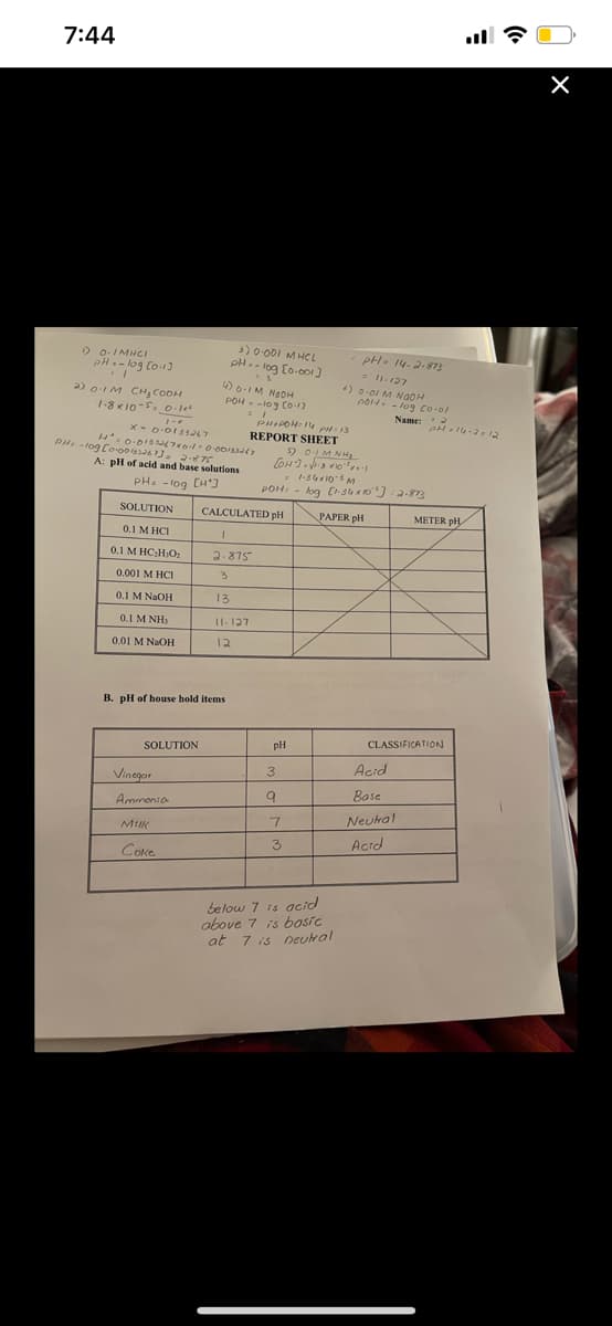 7:44
D o.IMINCI
PH.- log Co13
) 0 O0I M HCL
pH. - log Eo-c01]
PH. 14-2-873
- 1.127
) 0-01 M N0OH
C0H. - lo9 Co.ol
2) o-1M CH, COOH
PON- -109 Co17
1-8 K10-S. o-le
Name:
REPORT SHEET
2 0IM NH
PH -log Co00s6 . 2-875
A: pl of acid and base solutions
- 1:3410 M
POH: - log C-3 a 10) :2.87
PH. - log CH')
SOLUTION
CALCULATED pH
PAPER pH
METER pH
0.1 M HCI
0.1 M HC;H;O:
2.875
0.001 M HCI
0.1 M NAOH
13
0.1 M NH,
II. 127
0.01 M NaOH
12
B. pH of house hold items
pH
CLASSIFICATION
SOLUTION
Acid
3
Vinegar
Base
Ammonia
7.
Neutral
MIK
3.
Actd
Coke
below 7 is acid
above 7 is bosic
at 7 is neural
