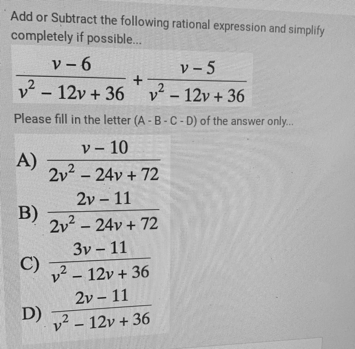 Add or Subtract the following rational expression and simplify
completely if possible...
V - 6
V – 5
v² - 12v + 36
v² - 12v + 36
2
V.
Please fill in the letter (A - B-C-D) of the answer only..
V – 10
A)
2v2
2-24v + 72
2v 11
B)
2v - 24v + 72
3v – 11
C)
v² – 12v + 36
.2
2v – 11
D)
v² – 12v + 36
12
