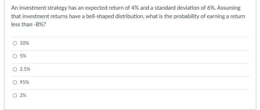 An investment strategy has an expected return of 4% and a standard deviation of 6%. Assuming
that investment returns have a bell-shaped distribution, what is the probability of earning a return
less than -8%?
O 10%
O 5%
O 2.5%
O 95%
O 2%
