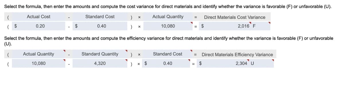 Select the formula, then enter the amounts and compute the cost variance for direct materials and identify whether the variance is favorable (F) or unfavorable (U).
Actual Cost
Standard Cost
Actual Quantity
Direct Materials Cost Variance
( $
0.20
0.40
10,080
$
2,016 F
Select the formula, then enter the amounts and compute the efficiency variance for direct materials and identify whether the variance is favorable (F) or unfavorable
(U).
Actual Quantity
Standard Quantity
Standard Cost
Direct Materials Efficiency Variance
10,080
4,320
$
0.40
$
2,304 U
