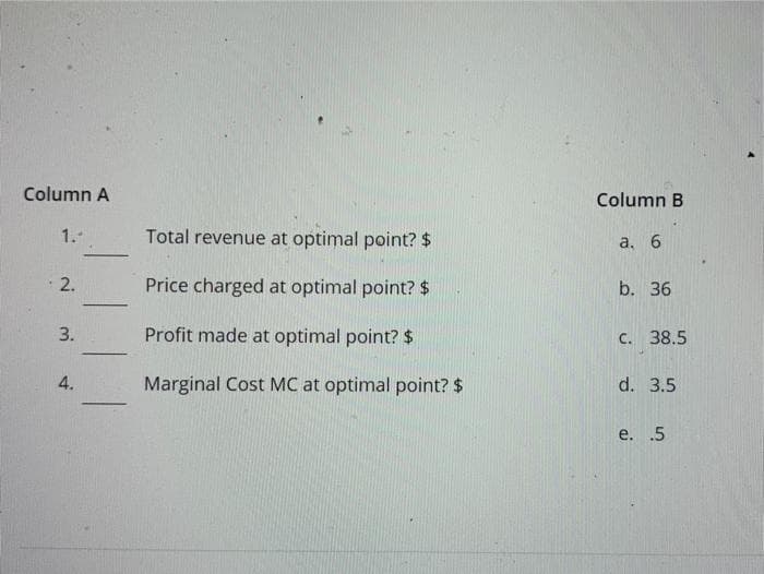 Column A
Column B
1.-
Total revenue at optimal point? $
а. 6
2.
Price charged at optimal point? $
b. 36
Profit made at optimal point? $
C. 38.5
-
4.
Marginal Cost MC at optimal point? $
d. 3.5
e. .5
3.
