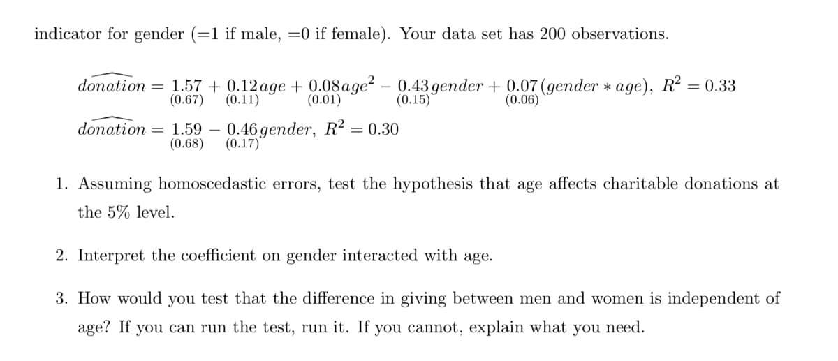 indicator for gender (=1 if male, =0 if female). Your data set has 200 observations.
donation = 1.57 + 0.12age + 0.08age? – 0.43 gender + 0.07(gender * age), R? = 0.33
(0.15)*
(0.67)
(0.11)
(0.01)
(0.06)
donation = 1.59
(0.68)
0.46 gender, R² = 0.30
(0.17)
1. Assuming homoscedastic errors, test the hypothesis that age affects charitable donations at
the 5% level.
2. Interpret the coefficient on gender interacted with age.
3. How would you test that the difference in giving between men and women is independent of
age? If you can run the test, run it. If you cannot, explain what you need.
