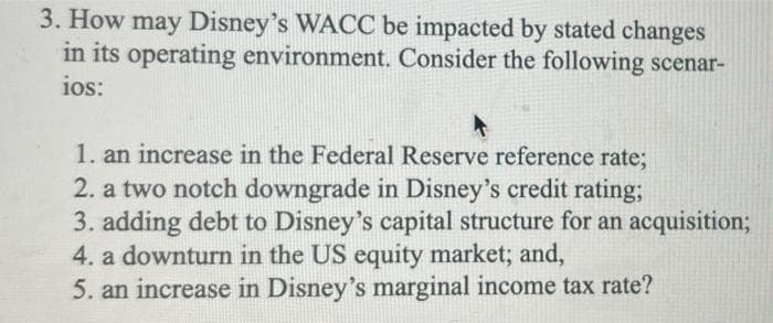 3. How may Disney's WACC be impacted by stated changes
in its operating environment. Consider the following scenar-
ios:
1. an increase in the Federal Reserve reference rate;
2. a two notch downgrade in Disney's credit rating;
3. adding debt to Disney's capital structure for an acquisition;
4. a downturn in the US equity market; and,
5. an increase in Disney's marginal income tax rate?
