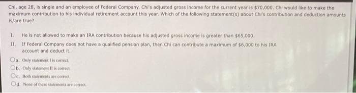 Chi, age 28, is single and an employee of Federal Company. Chi's adjusted gross income for the current year is $70,000, Chi would like to make the
maximum contribution to his individual retirement account this year. Which of the following statement(s) about Chi's contribution and deduction amounts
is/are true?
1.
He is not allowed to make an IRA contribution because his adjusted gross income is greater than $65,000.
I.
If Federal Company does not have a qualified pension plan, then Chi can contribute a maximum of $6,000 to his TRA
account and deduct it.
Oa, Only statement I is correct.
Ob. Only statemnent Il is corect
Oc. Both statements are correct
Od. None of these statements are correct
