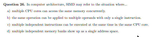 Question 26. In computer architecture, SIMD may refer to the situation where..
a) multiple CPU cores can access the same memory concurrently.
b) the same operation can be applied to multiple operands with only a single instruction.
c) multiple independent instructions can be executed at the same time in the same CPU core.
d) multiple independent memory banks show up as a single address space.
