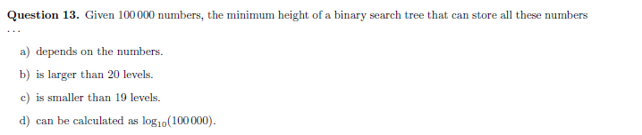 Question 13. Given 100000 numbers, the minimum height of a binary search tree that can store all these numbers
a) depends on the numbers.
b) is larger than 20 levels.
c) is smaller than 19 levels.
d) can be calculated as log10(100 000).
