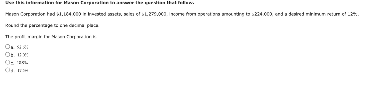 Use this information for Mason Corporation to answer the question that follow.
Mason Corporation had $1,184,000 in invested assets, sales of $1,279,000, income from operations amounting to $224,000, and a desired minimum return of 12%.
Round the percentage to one decimal place.
The profit margin for Mason Corporation is
Oa. 92.6%
Ob. 12.0%
Oc. 18.9%
Od. 17.5%
