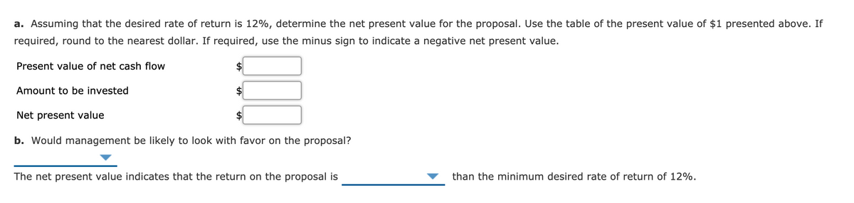 a. Assuming that the desired rate of return is 12%, determine the net present value for the proposal. Use the table of the present value of $1 presented above. If
required, round to the nearest dollar. If required, use the minus sign to indicate a negative net present value.
Present value of net cash flow
2$
Amount to be invested
2$
Net present value
$
b. Would management be likely to look with favor on the proposal?
The net present value indicates that the return on the proposal is
than the minimum desired rate of return of 12%.
