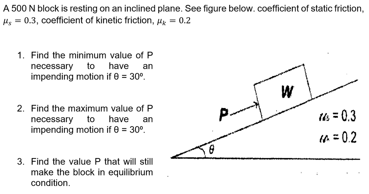 A 500 N block is resting on an inclined plane. See figure below. coefficient of static friction,
0.3, coefficient of kinetic friction, µk
0.2
1. Find the minimum value of P
necessary
to
have
an
impending motion if 0 = 30°.
W
2. Find the maximum value of P
to
ils = 0.3
necessary
have
an
impending motion if 0 = 30°.
%3D
= 0.2
3. Find the value P that will still
make the block in equilibrium
condition.

